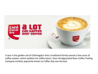 It was in the golden soil of Chikmagalur that a traditional family owned a few acres of
coffee estates, which yielded rich coffee beans. Soon Amalgamated Bean Coffee Trading
Company Limited, popularly known as Coffee Day was formed.

 