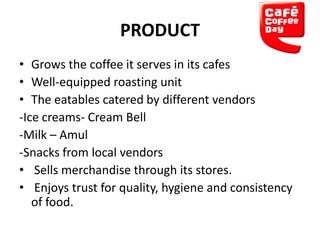 PRODUCT
• Grows the coffee it serves in its cafes
• Well-equipped roasting unit
• The eatables catered by different vendors
-Ice creams- Cream Bell
-Milk – Amul
-Snacks from local vendors
• Sells merchandise through its stores.
• Enjoys trust for quality, hygiene and consistency
of food.

 
