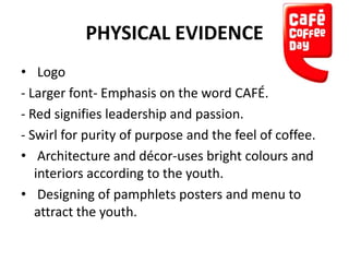 PHYSICAL EVIDENCE
• Logo
- Larger font- Emphasis on the word CAFÉ.
- Red signifies leadership and passion.
- Swirl for purity of purpose and the feel of coffee.
• Architecture and décor-uses bright colours and
interiors according to the youth.
• Designing of pamphlets posters and menu to
attract the youth.

 