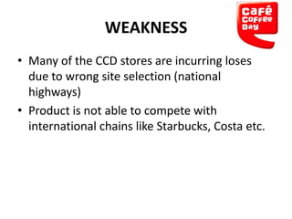 WEAKNESS
• Many of the CCD stores are incurring loses
due to wrong site selection (national
highways)
• Product is not able to compete with
international chains like Starbucks, Costa etc.

 