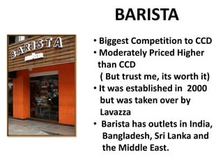 BARISTA
• Biggest Competition to CCD
• Moderately Priced Higher
than CCD
( But trust me, its worth it)
• It was established in 2000
but was taken over by
Lavazza
• Barista has outlets in India,
Bangladesh, Sri Lanka and
the Middle East.

 