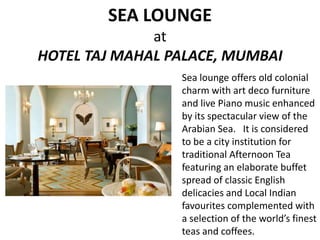 SEA LOUNGE
at
HOTEL TAJ MAHAL PALACE, MUMBAI
Sea lounge offers old colonial
charm with art deco furniture
and live Piano music enhanced
by its spectacular view of the
Arabian Sea. It is considered
to be a city institution for
traditional Afternoon Tea
featuring an elaborate buffet
spread of classic English
delicacies and Local Indian
favourites complemented with
a selection of the world’s finest
teas and coffees.

 