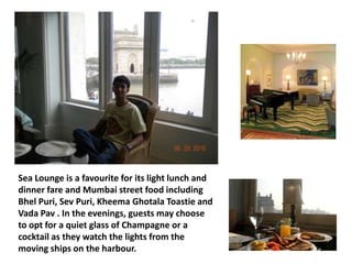 Sea Lounge is a favourite for its light lunch and
dinner fare and Mumbai street food including
Bhel Puri, Sev Puri, Kheema Ghotala Toastie and
Vada Pav . In the evenings, guests may choose
to opt for a quiet glass of Champagne or a
cocktail as they watch the lights from the
moving ships on the harbour.

 