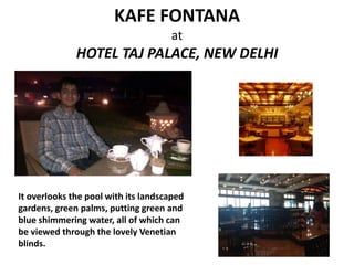 KAFE FONTANA
at

HOTEL TAJ PALACE, NEW DELHI

It overlooks the pool with its landscaped
gardens, green palms, putting green and
blue shimmering water, all of which can
be viewed through the lovely Venetian
blinds.

 