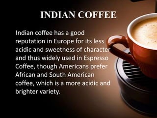 INDIAN COFFEE
Indian coffee has a good
reputation in Europe for its less
acidic and sweetness of character
and thus widely used in Espresso
Coffee, though Americans prefer
African and South American
coffee, which is a more acidic and
brighter variety.

 