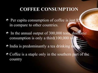 COFFEE CONSUMPTION
Per capita consumption of coffee is just 85 grams
in compare to other countries.
In the annual output of 300,000 tons, domestic
consumption is only a third(100,000 tons)

India is predominantly a tea drinking nation.
Coffee is a staple only in the southern part of the
country

 