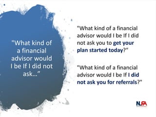 "What kind of
a financial
advisor would
I be If I did not
ask…”
"What kind of a financial
advisor would I be If I did
not ask you to get your
plan started today?“
"What kind of a financial
advisor would I be If I did
not ask you for referrals?"
 
