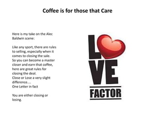 Coffee is for those that Care
Here is my take on the Alec
Baldwin scene:
Like any sport, there are rules
to selling, especially when it
comes to closing the sale.
So you can become a master
closer and earn that coffee,
here are great rules for
closing the deal.
Close or Lose a very slight
difference....
One Letter in fact
You are either closing or
losing.
 
