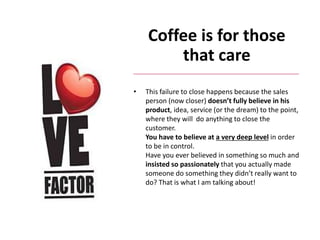 Coffee is for those
that care
• This failure to close happens because the sales
person (now closer) doesn’t fully believe in his
product, idea, service (or the dream) to the point,
where they will do anything to close the
customer.
You have to believe at a very deep level in order
to be in control.
Have you ever believed in something so much and
insisted so passionately that you actually made
someone do something they didn’t really want to
do? That is what I am talking about!
 