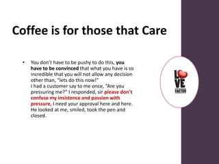Coffee is for those that Care
• You don’t have to be pushy to do this, you
have to be convinced that what you have is so
incredible that you will not allow any decision
other than, “lets do this now!”
I had a customer say to me once, “Are you
pressuring me?” I responded, sir please don’t
confuse my insistence and passion with
pressure, I need your approval here and here.
He looked at me, smiled, took the pen and
closed.
 