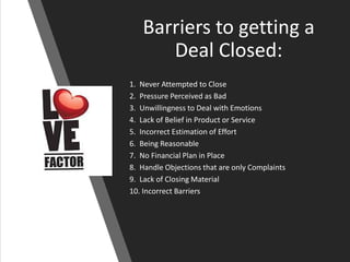 Barriers to getting a
Deal Closed:
1. Never Attempted to Close
2. Pressure Perceived as Bad
3. Unwillingness to Deal with Emotions
4. Lack of Belief in Product or Service
5. Incorrect Estimation of Effort
6. Being Reasonable
7. No Financial Plan in Place
8. Handle Objections that are only Complaints
9. Lack of Closing Material
10. Incorrect Barriers
 