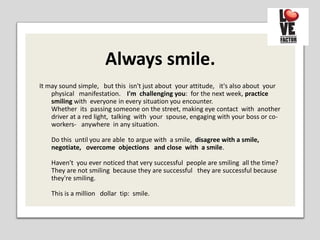 Always smile.
It may sound simple, but this isn't just about your attitude, it's also about your
physical manifestation. I'm challenging you: for the next week, practice
smiling with everyone in every situation you encounter.
Whether its passing someone on the street, making eye contact with another
driver at a red light, talking with your spouse, engaging with your boss or co-
workers- anywhere in any situation.
Do this until you are able to argue with a smile, disagree with a smile,
negotiate, overcome objections and close with a smile.
Haven't you ever noticed that very successful people are smiling all the time?
They are not smiling because they are successful they are successful because
they're smiling.
This is a million dollar tip: smile.
 