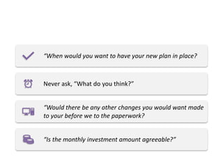 “When would you want to have your new plan in place?
Never ask, “What do you think?”
“Would there be any other changes you would want made
to your before we to the paperwork?
“Is the monthly investment amount agreeable?”
 