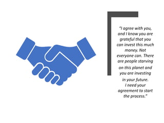“I agree with you,
and I know you are
grateful that you
can invest this much
money. Not
everyone can. There
are people starving
on this planet and
you are investing
in your future.
I need your
agreement to start
the process.”
 