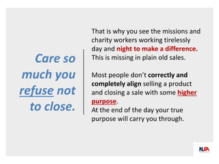 Care so
much you
refuse not
to close.
That is why you see the missions and
charity workers working tirelessly
day and night to make a difference.
This is missing in plain old sales.
Most people don’t correctly and
completely align selling a product
and closing a sale with some higher
purpose.
At the end of the day your true
purpose will carry you through.
 