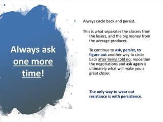 Always ask
one more
time!
Always circle back and persist.
This is what separates the closers from
the losers, and the big money from
the average producer.
To continue to ask, persist, to
figure out another way to circle
back after being told no, reposition
the negotiations and ask again is
ultimately what will make you a
great closer.
The only way to wear out
resistance is with persistence.
 