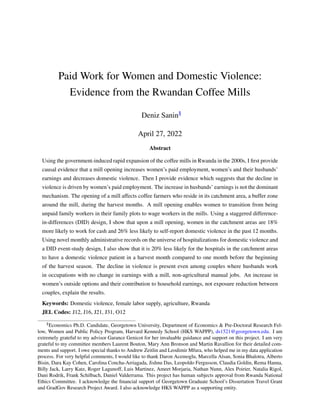 Paid Work for Women and Domestic Violence:
Evidence from the Rwandan Coffee Mills
Deniz Sanin§
April 27, 2022
Abstract
Using the government-induced rapid expansion of the coffee mills in Rwanda in the 2000s, I first provide
causal evidence that a mill opening increases women’s paid employment, women’s and their husbands’
earnings and decreases domestic violence. Then I provide evidence which suggests that the decline in
violence is driven by women’s paid employment. The increase in husbands’ earnings is not the dominant
mechanism. The opening of a mill affects coffee farmers who reside in its catchment area, a buffer zone
around the mill, during the harvest months. A mill opening enables women to transition from being
unpaid family workers in their family plots to wage workers in the mills. Using a staggered difference-
in-differences (DID) design, I show that upon a mill opening, women in the catchment areas are 18%
more likely to work for cash and 26% less likely to self-report domestic violence in the past 12 months.
Using novel monthly administrative records on the universe of hospitalizations for domestic violence and
a DID event-study design, I also show that it is 20% less likely for the hospitals in the catchment areas
to have a domestic violence patient in a harvest month compared to one month before the beginning
of the harvest season. The decline in violence is present even among couples where husbands work
in occupations with no change in earnings with a mill, non-agricultural manual jobs. An increase in
women’s outside options and their contribution to household earnings, not exposure reduction between
couples, explain the results.
Keywords: Domestic violence, female labor supply, agriculture, Rwanda
JEL Codes: J12, J16, J21, J31, O12
§Economics Ph.D. Candidate, Georgetown University, Department of Economics & Pre-Doctoral Research Fel-
low, Women and Public Policy Program, Harvard Kennedy School (HKS WAPPP), ds1521@georgetown.edu. I am
extremely grateful to my advisor Garance Genicot for her invaluable guidance and support on this project. I am very
grateful to my committee members Laurent Bouton, Mary Ann Bronson and Martin Ravallion for their detailed com-
ments and support. I owe special thanks to Andrew Zeitlin and Leodimir Mfura, who helped me in my data application
process. For very helpful comments, I would like to thank Daron Acemoglu, Marcella Alsan, Sonia Bhalotra, Alberto
Bisin, Dara Kay Cohen, Carolina Concha-Arriagada, Jishnu Das, Leopoldo Fergusson, Claudia Goldin, Rema Hanna,
Billy Jack, Larry Katz, Roger Lagunoff, Luis Martinez, Ameet Morjaria, Nathan Nunn, Alex Poirier, Natalia Rigol,
Dani Rodrik, Frank Schilbach, Daniel Valderrama. This project has human subjects approval from Rwanda National
Ethics Committee. I acknowledge the financial support of Georgetown Graduate School’s Dissertation Travel Grant
and GradGov Research Project Award. I also acknowledge HKS WAPPP as a supporting entity.
 