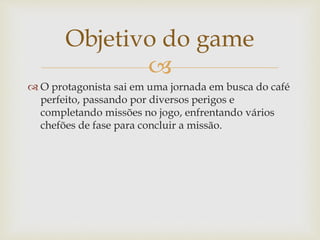 
 O protagonista sai em uma jornada em busca do café
perfeito, passando por diversos perigos e
completando missões no jogo, enfrentando vários
chefões de fase para concluir a missão.
Objetivo do game
 