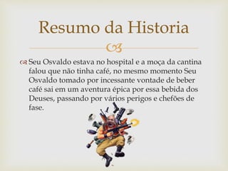 
 Seu Osvaldo estava no hospital e a moça da cantina
falou que não tinha café, no mesmo momento Seu
Osvaldo tomado por incessante vontade de beber
café sai em um aventura épica por essa bebida dos
Deuses, passando por vários perigos e chefões de
fase.
Resumo da Historia
 