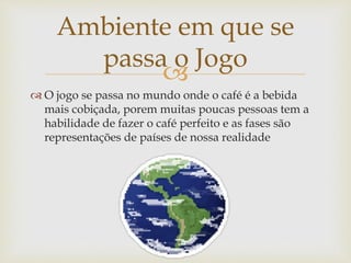 
 O jogo se passa no mundo onde o café é a bebida
mais cobiçada, porem muitas poucas pessoas tem a
habilidade de fazer o café perfeito e as fases são
representações de países de nossa realidade
Ambiente em que se
passa o Jogo
 
