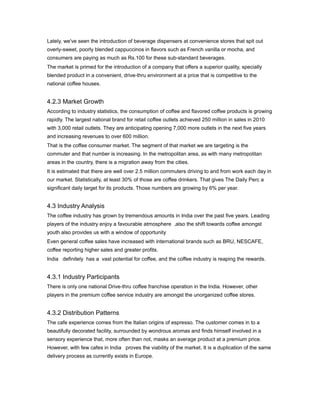 Lately, we've seen the introduction of beverage dispensers at convenience stores that spit out
overly-sweet, poorly blended cappuccinos in flavors such as French vanilla or mocha, and
consumers are paying as much as Rs.100 for these sub-standard beverages.
The market is primed for the introduction of a company that offers a superior quality, specially
blended product in a convenient, drive-thru environment at a price that is competitive to the
national coffee houses.


4.2.3 Market Growth
According to industry statistics, the consumption of coffee and flavored coffee products is growing
rapidly. The largest national brand for retail coffee outlets achieved 250 million in sales in 2010
with 3,000 retail outlets. They are anticipating opening 7,000 more outlets in the next five years
and increasing revenues to over 600 million.
That is the coffee consumer market. The segment of that market we are targeting is the
commuter and that number is increasing. In the metropolitan area, as with many metropolitan
areas in the country, there is a migration away from the cities.
It is estimated that there are well over 2.5 million commuters driving to and from work each day in
our market. Statistically, at least 30% of those are coffee drinkers. That gives The Daily Perc a
significant daily target for its products. Those numbers are growing by 6% per year.


4.3 Industry Analysis
The coffee industry has grown by tremendous amounts in India over the past five years. Leading
players of the industry enjoy a favourable atmosphere ,also the shift towards coffee amongst
youth also provides us with a window of opportunity
Even general coffee sales have increased with international brands such as BRU, NESCAFE,
coffee reporting higher sales and greater profits.
India definitely has a vast potential for coffee, and the coffee industry is reaping the rewards.


4.3.1 Industry Participants
There is only one national Drive-thru coffee franchise operation in the India. However, other
players in the premium coffee service industry are amongst the unorganized coffee stores.


4.3.2 Distribution Patterns
The cafe experience comes from the Italian origins of espresso. The customer comes in to a
beautifully decorated facility, surrounded by wondrous aromas and finds himself involved in a
sensory experience that, more often than not, masks an average product at a premium price.
However, with few cafes in India proves the viability of the market. It is a duplication of the same
delivery process as currently exists in Europe.
 