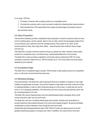 In so doing, TDP has:
    1. Provided a customer with a quality product at a competitive price.
    2. Provided the customer with a more convenient method for obtaining their desired product.
    3. Demonstrated how TDP appreciates their loyalty and patronage by donating money to
    their personal cause.


5.2 Value Proposition
The Drive-thru facilities provide a substantial value proposition in that the customer does not have
to find a parking place, exit the vehicle, stand in line to order, wait for the beverages ahead of him
to be produced, pay a premium price for average product, find a place to sit, clean up the
previous patron's mess, then enjoy their coffee ... assuming they have sufficient time to linger
over the cup.
The Daily Perc concept is that the customer drives up, places the order, receives a high quality
product at a competitive price, and drives away, having wasted little time in the process.
The Daily Perc is also providing a significant community value to patronizing TDP. For every
purchase a customer makes from us, TDP will donate up to 7.5% of the sale to the local charity
selected by the customer.


5.3 Competitive Edge
The Daily Perc's competitive edge is simple. TDP provides a high quality product at a competitive
price in a Drive-thru environment that saves time.


5.4 Marketing Strategy
First and foremost, The Daily Perc will be placing its Drive-thru facilities in locations of very high
visibility and great ease of access. They will be located on high traffic commuter routes and close
to shopping facilities in order to catch customers going to or from work, or while they are out for
lunch, or on a shopping expedition. The Drive-thrus are very unique and eye-catching, which will
be a branding feature of its own.
The Daily Perc will be implementing a low cost advertising/promotion campaign which could
involve drive-time radio, but not much more.
The Daily Perc will rely on building relationships with schools, charities and corporations to
provide significant free publicity because of its community support program. By giving charitable
contributions to these institutions, they will get the word out to their
students/faculty/employees/partners about TDP. Word of mouth has always proven to be the
greatest advertising program a company can instill. In addition, the media will be more than
 