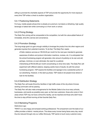 willing to promote the charitable aspects of TDP and provide the opportunity for more exposure
every time TDP writes a check to another organization.


5.4.1 Positioning Statements
For busy, mobile people whose time is already at a premium, but desire a refreshing, high quality
beverage or baked item while commuting to or from work or school.


5.4.2 Pricing Strategy
The Daily Perc pricing will be comparable to the competition, but with the value-added feature of
immediate, drive-thru service and convenience.


5.4.3 Promotion Strategy
The long-range goal is to gain enough visibility to leverage the product line into other regions and
generate inquiries from potential inventors. To do that, The Daily Perc needs:
       • Public relations services at RS.50,00 per month for the next year intended to generate
       awareness of editors and product information insertions, reviews, etc. It is anticipated that
       the school fundraising program will generate a fair amount of publicity on its own and will,
       perhaps, minimize--or even eliminate--the need for a publicist.
       • Advertising at RS.50,000 per month concentrating on drive time radio. The Daily Perc will
       experiment with different stations, keeping careful track of results. As with the school
       fundraising program, TDP expects the facilities and signage to be a substantial portion of
       our advertising. However, in the start-up phase, TDP needs to let people know where to
       look for the facilities.


5.4.4 Distribution Strategy
The Daily Perc will locate Drive-thru facilities in high traffic areas of the city where it knows
working commuters will be passing.
The Daily Perc will also make arrangements for the Mobile Cafes to be at as many schools,
businesses, and events as possible every year, so that new customers, those who come in from
areas where TDP may not have a Drive-thru facility, can be reached and those who didn't have
the time to stop off that morning at their favorite Daily Perc.


5.4.5 Marketing Programs
Distinctive Logo:
"PAPO" is a very happy and amazed working professional. The amazement over the taste of our
coffee provides a distinct mental picture. The stress every human being faces every day, would
thus be reduced through only our coffee Obviously, TDP wants to touch every customer every
 