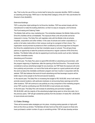 day. That is why the use of the sun lends itself to being the corporate identifier. PAPO is already
an awarding winning logo. PAPO won in the New Artist Category of the 2011 Not Just Another Art
Director's Club (NJAADC).


Distinctive Buildings:
TDP is using diner style buildings for its Drive-thru facilities. TDP has worked closely with the
manufacturer to make the building distinctive, so that it is easy to recognize, and functional.
The Fund-raising and Catering Trailer:
The Mobile Cafe will be a key marketing tool. The similarities between the Mobile Cafes and the
Drive-thru facilities will be unmistakable. The exposure these units will provide cannot be
measured in money. The Daily Perc will negotiate visits with the Mobile Units at schools,
hospitals, corporations and other entities. In the case of schools and certain corporations, a
portion of all sales made while on their campus could go to a program of their choice. The
organization would promote its presence to their constituency and encourage them to frequent
the Drive-thru establishments so that their charitable cause is nurtured. This will give those
patrons an opportunity to taste the products and become a regular customer of the Drive-thru
facilities. The Mobile Cafes will also be appearing at community events such as fairs, festivals,
and other charitable events.
Advertising and Promotion:
In the first year, The Daily Perc plans to spend RS.9,00,000 on advertising and promotion, with
the program beginning in September, after the opening of the first Drive-thru. This would not be
considered a serious advertising budget for any business, but TDP feels the exposure will come
from publicity and promotion, so most of the funds will be spent on a good publicist who will get
the word out about the charitable contribution program and how it works in conjunction with the
website. TDP also believes that word-of-mouth advertising and free beverage coupons will be
better ways to drive people to the first and second locations.
In the second year, The Daily Perc is increasing the budget to RS.18,00,000, since it will need to
promote several locations, with particular emphasis on announcing these openings and all the
other locations. TDP will continue to use publicity as a key component of the marketing program,
since TDP could be contributing over RS.35,00,000 to local schools and charities.
In the third year, The Daily Perc will increase its advertising and promotion budget to
RS.36,00,000, with the majority of the advertising budget being spent on drive time radio. As in
the previous years, TDP will get substantial publicity from the donation of nearly RS.1,00,00,000
to local schools and charities.


5.5 Sales Strategy
There will be several sales strategies put into place, including posting specials on high-profit
items at the drive-up window. The Baristas will also hand out free drink coupons to those who
have purchased a certain number of cups or something similar. TDP will also develop window
 