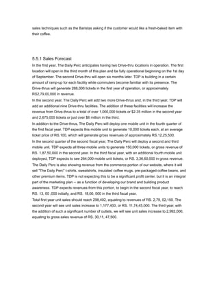 sales techniques such as the Baristas asking if the customer would like a fresh-baked item with
their coffee.




5.5.1 Sales Forecast
In the first year, The Daily Perc anticipates having two Drive-thru locations in operation. The first
location will open in the third month of this plan and be fully operational beginning on the 1st day
of September. The second Drive-thru will open six months later. TDP is building in a certain
amount of ramp-up for each facility while commuters become familiar with its presence. The
Drive-thrus will generate 288,000 tickets in the first year of operation, or approximately
RS2,79,00,000 in revenue.
In the second year, The Daily Perc will add two more Drive-thrus and, in the third year, TDP will
add an additional nine Drive-thru facilities. The addition of these facilities will increase the
revenue from Drive-thrus to a total of over 1,000,000 tickets or $2.35 million in the second year
and 2,675,000 tickets or just over $6 million in the third.
In addition to the Drive-thrus, The Daily Perc will deploy one mobile unit in the fourth quarter of
the first fiscal year. TDP expects this mobile unit to generate 10,000 tickets each, at an average
ticket price of RS.100, which will generate gross revenues of approximately RS.12,25,500.
In the second quarter of the second fiscal year, The Daily Perc will deploy a second and third
mobile unit. TDP expects all three mobile units to generate 150,000 tickets, or gross revenue of
RS. 1,87,50,000 in the second year. In the third fiscal year, with an additional fourth mobile unit
deployed, TDP expects to see 264,000 mobile unit tickets, or RS. 3,36,60,000 in gross revenue.
The Daily Perc is also showing revenue from the commerce portion of our website, where it will
sell "The Daily Perc" t-shirts, sweatshirts, insulated coffee mugs, pre-packaged coffee beans, and
other premium items. TDP is not expecting this to be a significant profit center, but it is an integral
part of the marketing plan -- as a function of developing our brand and building product
awareness. TDP expects revenues from this portion, to begin in the second fiscal year, to reach
RS. 13, 00 ,000 initially, and RS. 18,00, 000 in the third fiscal year.
Total first year unit sales should reach 298,402, equating to revenues of RS. 2,79, 02,150. The
second year will see unit sales increase to 1,177,400, or RS. 11,74,45,000. The third year, with
the addition of such a significant number of outlets, we will see unit sales increase to 2,992,000,
equating to gross sales revenue of RS. 30,11, 47,500.
 