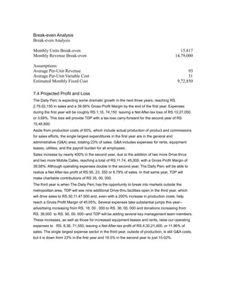 Break-even Analysis
Break-even Analysis

Monthly Units Break-even                                                                         15,817
Monthly Revenue Break-even                                                                    14,79,000

Assumptions:
Average Per-Unit Revenue                                                                             93
Average Per-Unit Variable Cost                                                                       31
Estimated Monthly Fixed Cost                                                                   9,72,850

7.4 Projected Profit and Loss
The Daily Perc is expecting some dramatic growth in the next three years, reaching RS.
2,79,02,150 in sales and a 39.56% Gross Profit Margin by the end of the first year. Expenses
during the first year will be roughly RS.1,16, 74,150 leaving a Net After-tax loss of RS.10,27,050,
or 3.68%. This loss will provide TDP with a tax loss carry-forward for the second year of RS
15,46,800.
Aside from production costs of 60%, which include actual production of product and commissions
for sales efforts, the single largest expenditures in the first year are in the general and
administrative (G&A) area, totaling 23% of sales. G&A includes expenses for rents, equipment
leases, utilities, and the payroll burden for all employees.
Sales increase by nearly 400% in the second year, due to the addition of two more Drive-thrus
and two more Mobile Cafes, reaching a total of RS.11,74, 45,000, with a Gross Profit Margin of
39.58%. Although operating expenses double in the second year, The Daily Perc will be able to
realize a Net After-tax profit of RS.95, 23, 350 or 6.79% of sales. In that same year, TDP will
make charitable contributions of RS 35, 00, 000.
The third year is when The Daily Perc has the opportunity to break into markets outside the
metropolitan area. TDP will see nine additional Drive-thru facilities open in the third year, which
will drive sales to RS.30,11,47,500 and, even with a 200% increase in production costs, help
reach a Gross Profit Margin of 45.05%. Several expenses take substantial jumps this year--
advertising increasing from RS. 18, 00 , 000 to RS. 36, 00, 000 and donations increasing from
RS. 36,000 to RS. 90, 00, 000--and TDP will be adding several key management team members.
These increases, as well as those for increased equipment leases and rents, raise our operating
expenses to RS. 8,36, 71,550, leaving a Net After-tax profit of RS.4,30,21,400, or 11.96% of
sales. The single largest expense sector in the third year, outside of production, is still G&A costs,
but it is down from 23% in the first year and 18.5% in the second year to just 15.02%.
 