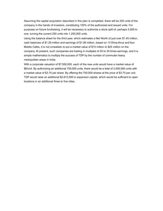 Assuming the capital acquisition described in this plan is completed, there will be 250 units of the
company in the hands of investors, constituting 100% of the authorized and issued units. For
purposes on future fundraising, it will be necessary to authorize a stock split of, perhaps 5,000 to
one, turning the current 250 units into 1,250,000 units.
Using the balance sheet for the third year, which estimates a Net Worth of just over $1.45 million,
cash balances of $1.29 million and earnings of $1.06 million, based on 13 Drive-thrus and four
Mobile Cafes, it is not unrealistic to put a market value of $15 million to $25 million on the
company. At present, such companies are trading in multiples of 20 to 30 times earnings, and it is
simple mathematics to multiply the success of TDP by the number of commuter heavy
metropolitan areas in India.
With a corporate valuation of $7,500,000, each of the new units would have a market value of
$6/unit. By authorizing an additional 750,000 units, there would be a total of 2,000,000 units with
a market value of $3.75 per share. By offering the 750,000 shares at the price of $3.75 per unit,
TDP would raise an additional $2,812,500 in expansion capital, which would be sufficient to open
locations in an additional three to five cities.
 