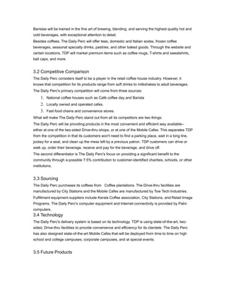 Baristas will be trained in the fine art of brewing, blending, and serving the highest quality hot and
cold beverages, with exceptional attention to detail.
Besides coffees, The Daily Perc will offer teas, domestic and Italian sodas, frozen coffee
beverages, seasonal specialty drinks, pastries, and other baked goods. Through the website and
certain locations, TDP will market premium items such as coffee mugs, T-shirts and sweatshirts,
ball caps, and more.


3.2 Competitive Comparison
The Daily Perc considers itself to be a player in the retail coffee house industry. However, it
knows that competition for its products range from soft drinks to milkshakes to adult beverages.
The Daily Perc's primary competition will come from three sources:
     1. National coffee houses such as Café coffee day and Barista
     2. Locally owned and operated cafes.
     3. Fast food chains and convenience stores.
What will make The Daily Perc stand out from all its competitors are two things:
The Daily Perc will be providing products in the most convenient and efficient way available--
either at one of the two-sided Drive-thru shops, or at one of the Mobile Cafes. This separates TDP
from the competition in that its customers won't need to find a parking place, wait in a long line,
jockey for a seat, and clean up the mess left by a previous patron. TDP customers can drive or
walk up, order their beverage, receive and pay for the beverage, and drive off.
The second differentiator is The Daily Perc's focus on providing a significant benefit to the
community through a possible 7.5% contribution to customer-identified charities, schools, or other
institutions.


3.3 Sourcing
The Daily Perc purchases its coffees from Coffee plantations. The Drive-thru facilities are
manufactured by City Stations and the Mobile Cafes are manufactured by Tow Tech Industries.
Fulfillment equipment suppliers include Kerala Coffee association, City Stations, and Retail Image
Programs. The Daily Perc's computer equipment and Internet connectivity is provided by Patni
computers.
3.4 Technology
The Daily Perc's delivery system is based on its technology. TDP is using state-of-the-art, two-
sided, Drive-thru facilities to provide convenience and efficiency for its clientele. The Daily Perc
has also designed state-of-the-art Mobile Cafes that will be deployed from time to time on high
school and college campuses, corporate campuses, and at special events.


3.5 Future Products
 