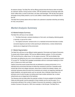 As seasons change, The Daily Perc will be offering products that will enhance sales and satisfy
its customers' desires. During summer months, TDP will subsidize lower hot beverage sales with
frozen coffee drinks, as well as soft drinks, and other cold beverages. TDP will also have special
beverages during holiday seasons, such as cold coffees in diwali season and Hot Apple Cider in
the Fall.
The Daily Perc's primary desire will be to listen to its customers to ascertain what they are looking
for most, and provide it.




Market Analysis Summary

4.0 Market Analysis Summary
The Daily Perc will focus on two markets:
     1. The Daily Commuter- someone traveling to or from work, out shopping, delivering goods
     or services, or just out for a drive.
     2. The Captive Consumer- someone who is in a restricted environment that does not allow
     convenient departure and return while searching for refreshments, or where refreshments
     stands are an integral part of the environment.


4.1 Market Segmentation
The Daily Perc will focus on two different market segments: Commuters and Captive Consumers.
To access both of these markets, TDP has two different delivery systems. For the commuters,
TDP has the Drive-thru coffee house. For the captive consumer, TDP has the Mobile Cafe.
Commuters are defined as any one or more individuals in a motorized vehicle traveling from point
"A" to point "B." The Daily Perc's greatest concentration will be on commuters heading to or from
work, or those out on their lunch break.
Captive Consumers would include those who are tethered to a campus environment, or in a
restricted entry environment that does not allow free movement to and from. Examples would
include high school and college campuses, where there is limited time between classes, and
corporate campuses where the same time constraints are involved, but regarding meetings and
project deadlines, and special events--such as carnivals, fairs or festivals--where there is an
admission price to enter the gate, but exiting would mean another admission fee, or where
refreshments are an integral part of the festivities.
The following chart and table reflect the potential numbers of venues available for the Mobile
Cafes and what growth could be expected in those markets over the next five years. For a
conservative estimate of the number of Captive Consumers this represents, multiply the total
number of venues in the year by 1,000. As an example, in the first year, The Daily Perc is
 