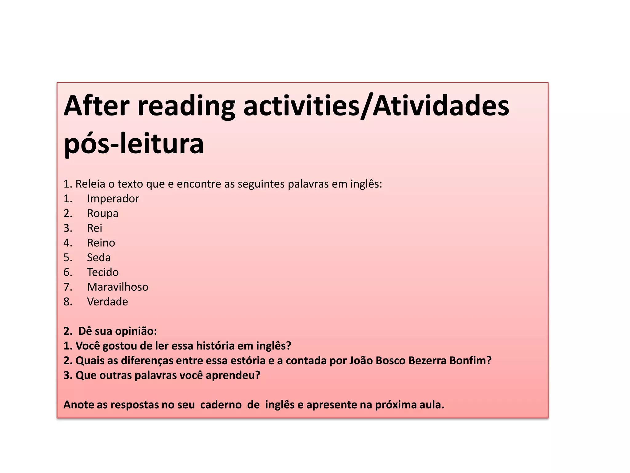 Afterreadingactivities/Atividades  pós-leitura1. Releia o texto que e encontre as seguintes palavras em inglês:ImperadorRoupaReiReinoSedaTecidoMaravilhosoVerdade 2.  Dê sua opinião:1. Você gostou de ler essa história em inglês?2. Quais as diferenças entre essa estória e a contada por João Bosco Bezerra Bonfim?3. Que outras palavras você aprendeu? Anote as respostas no seu  caderno  de  inglês e apresente na próxima aula.