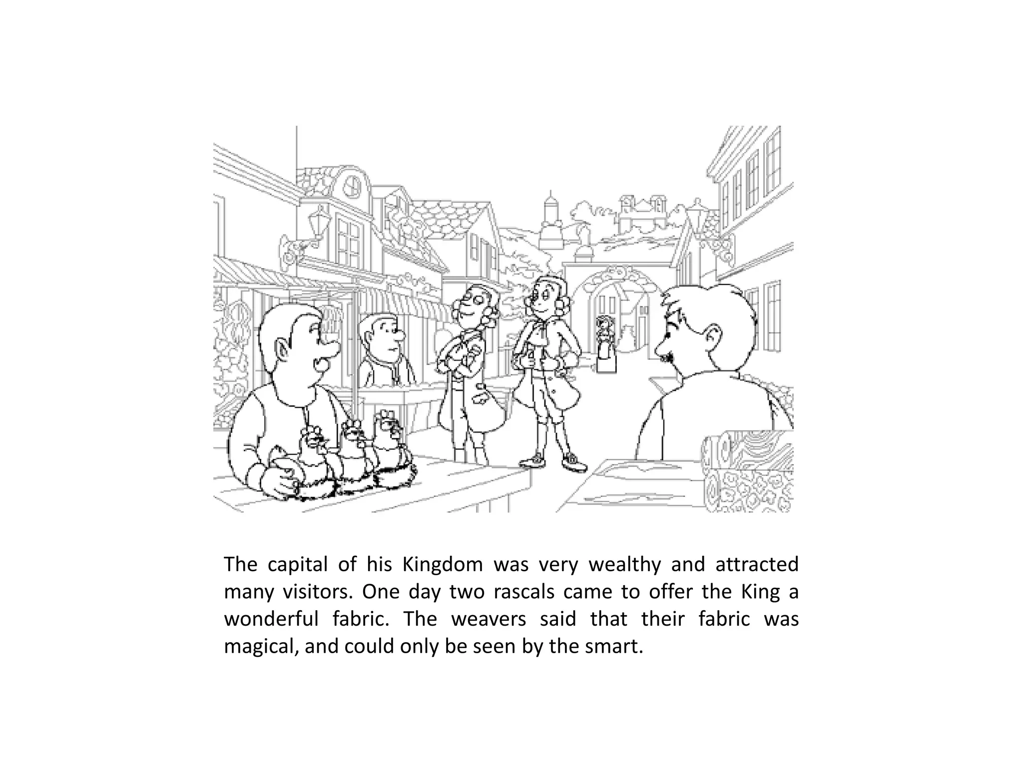 The capital of his Kingdom was very wealthy and attracted many visitors. One day two rascals came to offer the King a wonderful fabric. The weavers said that their fabric was magical, and could only be seen by the smart.