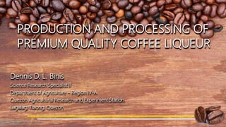 PRODUCTION AND PROCESSING OF
PREMIUM QUALITY COFFEE LIQUEUR
Dennis D. L. Bihis
Science Research Specialist II
Department of Agriculture – Region IV-A
Quezon Agricultural Research and Experiment Station
Lagalag, Tiaong, Quezon
 