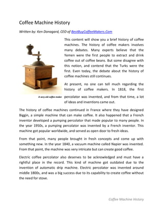Coffee Machine History
Written by: Ken Donagard, CEO of BestBuyCoffeeMakers.Com

                                      This content will show you a brief history of coffee
                                      machines. The history of coffee makers involves
                                      many debates. Many experts believe that the
                                      Yemen were the first people to extract and drink
                                      coffee out of coffee beans. But some disagree with
                                      this notion, and contend that the Turks were the
                                      first. Even today, the debate about the history of
                                      coffee machines still continues.

                                      At present, no one can tell much regarding the
                                      history of coffee makers. In 1818, the first
            A very old coffee maker   percolator was invented, and from that time, a lot
                                      of ideas and inventions came out.

The history of coffee machines continued in France where they have designed
Biggin, a simple machine that can make coffee. It also happened that a French
inventor developed a pumping percolator that made popular to many people. In
the year 1950s, a pumping percolator was invented by a French inventor. This
machine got popular worldwide, and served as open door to fresh ideas.

From that point, many people brought in fresh concepts and come up with
something new. In the year 1840, a vacuum machine called Napier was invented.
From that point, the machine was very intricate but can create good coffee.

Electric coffee percolator also deserves to be acknowledged and must have a
rightful place in the record. This kind of machine got outdated due to the
invention of automatic drip machine. Electric percolator was invented around
middle 1800s, and was a big success due to its capability to create coffee without
the need for stove.




                                                                   Coffee Machine History
 