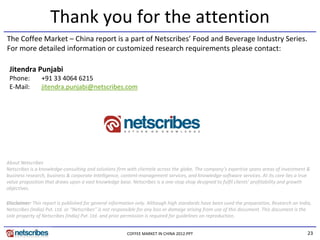 Thank you for the attention
The Coffee Market – China report is a part of Netscribes’ Food and Beverage Industry Series. 
For more detailed information or customized research requirements please contact:

 Jitendra Punjabi
 Phone:         +91 33 4064 6215
 E‐Mail:        jitendra.punjabi@netscribes.com




About Netscribes
Netscribes is a knowledge‐consulting and solutions firm with clientele across the globe. The company’s expertise spans areas of investment & 
business research, business & corporate intelligence, content‐management services, and knowledge‐software services. At its core lies a true 
value proposition that draws upon a vast knowledge base. Netscribes is a one‐stop shop designed to fulfil clients’ profitability and growth 
objectives.

Disclaimer: This report is published for general information only. Although high standards have been used the preparation, Research on India, 
Netscribes (India) Pvt. Ltd. or “Netscribes” is not responsible for any loss or damage arising from use of this document. This document is the 
sole property of Netscribes (India) Pvt. Ltd. and prior permission is required for guidelines on reproduction.


                                                        COFFEE MARKET IN CHINA 2012.PPT                                                     23
 