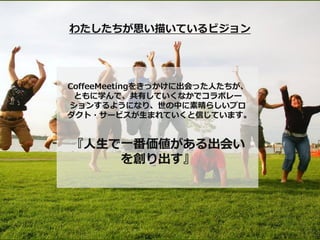 わたしたちが思い描いているビジョン




CoffeeMeetingをきっかけに出会った人たちが、
 ともに学んで、共有していくなかでコラボレー
ションするようになり、世の中に素晴らしいプロ
ダクト・サービスが生まれていくと信じています。


『人生で一番価値がある出会い
    を創り出す』
 