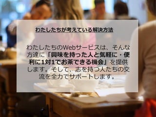 わたしたちが考えている解決方法


わたしたちのWebサービスは、そんな
方達に「興味を持った人と気軽に・便
利に1対1でお茶できる機会」を提供
します。そして、志を持つ人たちの交
  流を全力でサポートします。
 