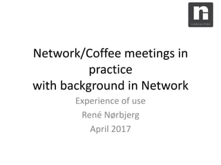 Network/Coffee meetings in
practice
with background in Network
Experience of use
René Nørbjerg
April 2017
 