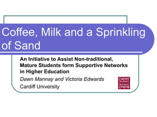 Coffee, Milk and a Sprinkling
of Sand
An Initiative to Assist Non-traditional,
Mature Students form Supportive Networks
in Higher Education
Dawn Mannay and Victoria Edwards
Cardiff University
 