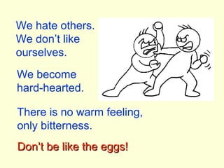 We hate others.
We don’t like
ourselves.
We become
hard-hearted.
There is no warm feeling,
only bitterness.
Don’t be like the eggs!Don’t be like the eggs!
 