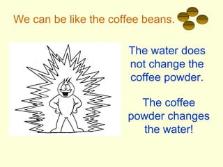 We can be like the coffee beans.
The water does
not change the
coffee powder.
The coffee
powder changes
the water!
 