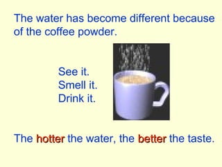 The water has become different because
of the coffee powder.
See it.
Smell it.
Drink it.
The hotterhotter the water, the betterbetter the taste.
 