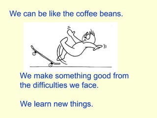 We can be like the coffee beans.
We make something good from
the difficulties we face.
We learn new things.
 