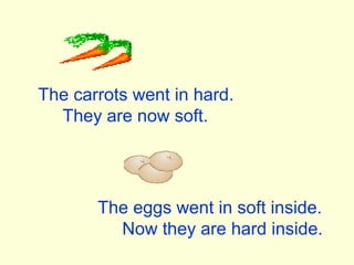 The carrots went in hard.
They are now soft.
The eggs went in soft inside.
Now they are hard inside.
 
