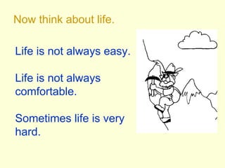 Now think about life.
Life is not always easy.
Life is not always
comfortable.
Sometimes life is very
hard.
 