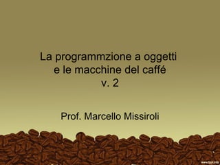La programmzione a oggetti
e le macchine del caffé
v. 2
Prof. Marcello Missiroli
 