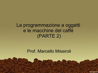 La programmazione a oggetti  e le macchine del caffé  (PARTE 2) Prof. Marcello Missiroli 
